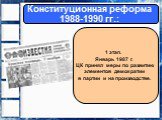 Конституционная реформа 1988-1990 гг.: 1 этап. Январь 1987 г. ЦК принял меры по развитию элементов демократии в партии и на производстве.