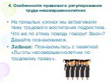 4. Особенности правового регулирования труда несовершеннолетних. На прошлых уроках мы затрагивали тему трудового воспитания подростков. Что же по этому поводу говорит Закон? Давайте познакомимся. Задание: Познакомьтесь с памяткой «Льготы несовершеннолетних по трудовому праву».