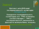 Задача 4. Фрагмент цепи ДНК имеет последовательность нуклеотидов: ГТГТАТГГААГТ. Определите последовательность нуклеотидов на и – РНК, антикодоны соответствующих т – РНК и последовательность аминокислот в фрагменте молекулы белка, пользуясь таблицей генетического кода.