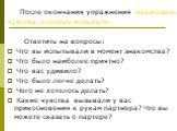 После окончания упражнения нарисовать чувства, которые испытали. Ответить на вопросы: Что вы испытывали в момент знакомства? Что было наиболее приятно? Что вас удивило? Что было легче делать? Чего не хотелось делать? Какие чувства вызывали у вас прикосновения к рукам партнера? Что вы можете сказать 