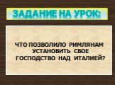 ЧТО ПОЗВОЛИЛО РИМЛЯНАМ УСТАНОВИТЬ СВОЕ ГОСПОДСТВО НАД ИТАЛИЕЙ? Задание на урок: