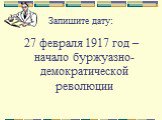 Запишите дату: 27 февраля 1917 год – начало буржуазно-демократической революции