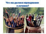 Что мы делаем карандашами и ручками?