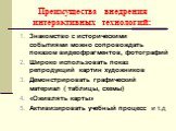 Преимущества внедрения интерактивных технологий: Знакомство с историческими событиями можно сопровождать показом видеофрагментов, фотографий Широко использовать показ репродукций картин художников Демонстрировать графический материал ( таблицы, схемы) «Оживлять карты» Активизировать учебный процесс 