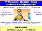 ФГОС: каким образом можно получить новый результат? ОРГАНИЗОВАТЬ ДЕЯТЕЛЬНОСТЬ УЧЕНИКОВ: СОВРЕМЕННЫЕ ОБРАЗОВАТЕЛЬНЫХ ТЕХНОЛОГИИ. умение решать учебные задачи на основе сформированных предметных и универсальных способов действий. способность к самоорганизации в решении учебных задач. прогресс в личнос