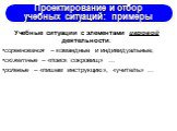 Проектирование и отбор учебных ситуаций: примеры. Учебные ситуации с элементами игровой деятельности: соревнования – командные и индивидуальные; сюжетные – «поиск сокровищ» … ролевые – «пишем инструкцию», «учитель» …