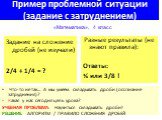 Пример проблемной ситуации (задание с затруднением). Задание на сложение дробей (не изучали) 2/4 + 1/4 = ? «Математика», 4 класс. Разные результаты (не знают правила): Ответы: ¾ или 3/8 ! Что-то не так… А мы умеем складывать дроби (осознание затруднения)? Какая у нас сегодня цель урока? УЧЕБНАЯ ПРОБ