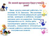 По какой программе будут учиться дети? Наша школа начинает работать по системе Л. В. Занкова. Эта система позволяет полнее раскрыться духовным силам, зреющим в ребенке, создает условия для их развития. Система направлена на то ,чтобы дети приобретали умения слушать и слышать, осмысленно относиться к