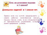 Домашних заданий в 1 классе нет. Однако если вы хотите сформировать у своего ребенка качественные навыки письма, чтения, счета, то не отказывайтесь от тренировочных упражнений, которые может предложить учитель. Есть ли домашнее задание в 1 классе?