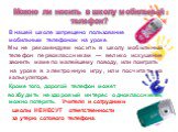 Можно ли носить в школу мобильный телефон? В нашей школе запрещено пользование мобильным телефоном на уроке. Мы не рекомендуем носить в школу мобильный телефон первоклассникам — велико искушение звонить маме по малейшему поводу, или поиграть на уроке в электронную игру, или посчитать на калькуляторе