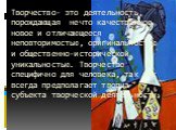 Творчество- это деятельность, порождающая нечто качественное новое и отличающееся неповторимостью, оригинальностью и общественно-исторической уникальностью. Творчество специфично для человека, так как всегда предполагает творца- субъекта творческой деятельности.