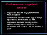 Особенности судебной власти. Судебная власть осуществляется только судом. Исполнять обязанности судьи могут граждане, достигшие 25 лет, имеющие высшее юридическое образование и стаж работы по юридической профессии не менее 5 лет.