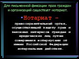 Для письменной фиксации прав граждан и организаций существует нотариат. Нотариат – правоохранительный орган, осуществляющий защиту прав и законных интересов граждан и юридических лиц путем совершения нотариусами от имени Российской Федерации нотариальные действия.