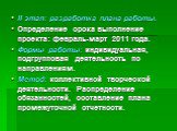 II этап: разработка плана работы. Определение срока выполнение проекта: февраль-март 2011 года. Формы работы: индивидуальная, подгрупповая деятельность по направлениям. Метод: коллективной творческой деятельности. Распределение обязанностей, составление плана промежуточной отчетности.