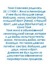 Таня Савичева родилась 25.1/1930 г. Жила в Ленинграде. У нее была большая семья: бабушка, мама, сестра (Нина), младший брат (Лека), старший брат, два дяди (братья отца), и сама Таня . Таня жила в обыкновенной ленинградской семье, которая и до войны испытала тяготы жизни. Началась война, затем блокад