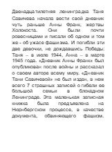 Двенадцатилетняя ленинградка Таня Савичева начала вести свой дневник чуть раньше Анны Франк, жертвы Холокоста. Они были почти ровесницами и писали об одном и том же - об ужасе фашизма. И погибли эти две девочки, не дождавшись Победы: Таня – в июле 1944, Анна – в марте 1945 года. «Дневник Анны Франк»