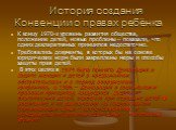 История создания Конвенции о правах ребёнка. К концу 1970-х уровень развития общества, положение детей, новые проблемы – показали, что одних декларативных принципов недостаточно. Требовались документы, в которых бы на основе юридических норм были закреплены меры и способы защиты прав детей. В этих ц