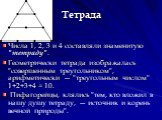 Тетрада. Числа 1, 2, 3 и 4 составляли знаменитую "тетраду". Геометрически тетрада изображалась "совершенным треугольником", арифметически — "треугольным числом" 1+2+3+4 = 10. Пифагорейцы, клялись "тем, кто вложил в нашу душу тетраду, — источник и корень вечной прир