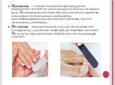 Маникюр — косметическая процедура по обработке ногтей на пальцах рук и самих пальцев рук. Маникюр выполняется как в салонах красоты или косметологических кабинетах квалифицированными специалистами, так и в домашних условиях. Педикюр - специальный уход за пальцами ног (например, удаление мозолей, пол