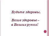 Будьте здоровы. Ваше здоровье – в Ваших руках!