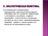 5. Экологическая политика. Усиливающаяся концентрация производства, диктуемая объективными потребностями его развития, урбанизация и скученность населения, широкое применение синтетических материалов, которые не могут быть трансформированы природой, привели к резко возросшей нагрузке на окружающую с