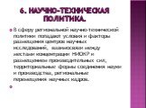 6. Научно-техническая политика. В сферу региональной научно-технической политики попадают условия и факторы размещения центров научных исследований, взаимосвязи между местами концентрации НИОКР и размещением производительных сил, территориальные формы соединения науки и производства, региональные пе