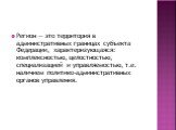 Регион — это территория в административных границах субъекта Федерации, характеризующаяся: комплексностью, целостностью, специализацией и управляемостью, т.е. наличием политико-административных органов управления.