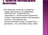 1. Понятие региональной политики. Региональная политика государства – сфера деятельности по управлению политическим, экономическим, социальным и экологическим развитием страны в пространственном, региональном аспекте и отражающая как взаимоотношения между государством и регионами, так и регионов меж