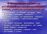 Формирование и развитие устойчивой мотивации достижения успеха, учителя направленные на: Формирование устойчивой мотивации через повышение самооценки учащегося Создание условий для переживания учащимся успеха и связанных с ним положительных эмоций Постановка посильных выполняемых задач Находить те с