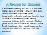 A successful family business is one that makes sure everyone is involved in their family business activities. Most importantly, a family business has the best chance of succeeding when family members believe in the product. If future generations do not have an interest in the family business, they w