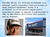 Wal-Mart Stores, Inc. (branded as Walmart) is an American public corporation that runs a chain of large, discount department stores. It is considered on of the world’s largest public corporations based on revenue. It was founded in 1962 by Sam Walton and his son Rob currently acts as chairman.