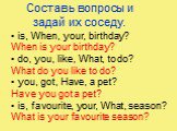 Составь вопросы и задай их соседу. is, When, your, birthday? When is your birthday? do, you, like, What, to do? What do you like to do? you, got, Have, a pet? Have you got a pet? is, favourite, your, What, season? What is your favourite season?