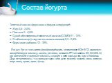 Состав йогурта. Типичный состав фруктового йогурта следующий: • Жир 0,5 – 3,0% • Лактоза 3 – 4,5% • Сухой обезжиренный молочный остаток (СОМО)11 – 13% • Стабилизатор (в случае его использования) 0,3 – 0,5% • Фруктовая добавка 12 – 18% Йогурт богат кальцием ,фосфором,йодом, витаминами В2 и В12, содер