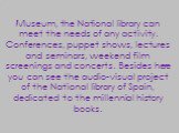 Museum, the National library can meet the needs of any activity. Conferences, puppet shows, lectures and seminars, weekend film screenings and concerts. Besides here you can see the audio-visual project of the National library of Spain, dedicated to the millennial history books.