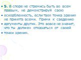 5. В споре не стремись быть во всем правым, не демонстрируй свою оскорбленность, если твоя точка зрения не принята всеми. Прими к сведению аргументы других. Это вовсе не значит, что ты должен отказаться от своей точки зрения.