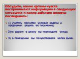 Обсудите, какие органы чувств воспринимают информацию в следующих ситуациях и какие действия должны последовать: 1) учитель прочитал условие задачи и предложил решить ее письменно; 2)по дороге в школу вы переходите улицу; 3) в помещении вы почувствовали запах дыма.