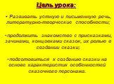 Цель урока: Развивать устную и письменную речь, литературно-творческие способности; продолжить знакомство с присказками, зачинами, концовками сказок, их ролью в создании сказки; подготовиться к созданию сказки на основе характеристик особенностей сказочного персонажа.