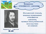 Эванджелиста Торричелли (1608 – 1647 ). Итальянский ученый, впервые измеривший атмосферное давление, проведя опыт, названный впоследствии его именем. Измерение атмосферного давления