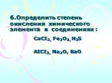 6.Определить степень окисления  химического    элемента  в  соединениях : CaCI2, Fe2O3, H2S AICI3, Na2O, BaO