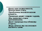 Дана нам возможность экологами стать, Проблемы экологические решать. Природа дарит людям чудеса, Мы навечно стали должниками. Долг природе мы обязаны отдать, Ведь иначе мы не сможем выжить сами.