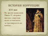 XVI век Во время правления Ивана IV, впервые ввелась смертная казнь в наказание за чрезмерность во взятках.