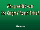 Who presided over the Knights' Round Table?