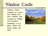 Windsor Castle. Windsor Castle standing on a rock over looking the river Thames, was founded by William the Conqueror. Nowadays it is a place, where the Royal family can relax.