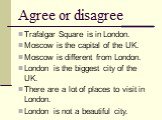 Agree or disagree. Trafalgar Square is in London. Moscow is the capital of the UK. Moscow is different from London. London is the biggest city of the UK. There are a lot of places to visit in London. London is not a beautiful city.