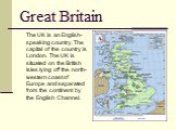Great Britain. The UK is an English-speaking country. The capital of the country is London. The UK is situated on the British Isles lying off the north-western coast of Europe and separated from the continent by the English Channel.