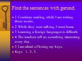 Find the sentences with gerund. 1 Continue reading, while I am writing these words. 2 While they were talking, I went home. 3 Learning a foreign languages is difficult. 4 The teachers tell us something interesting every day. 5 I am afraid of losing my keys. Keys 1, 3, 5.