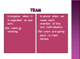 TEam. Is singular when it is regarded as one unit: Our team is winning. Is plural when we mean each member of this unit individually: The team are going back to their homes.