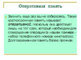 Оперативная память. Звонить еще раз вы не собирались. Такую краткосрочную память называют оперативной, поскольку она действует лишь на тот срок, который необходим для совершения операции (в нашем примере – набор телефонного номера кинотеатра). Долговременная память более прочная.