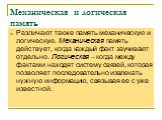 Механическая и логическая память. Различают также память механическую и логическую. Механическая память действует, когда каждый факт заучивают отдельно. Логическая – когда между фактами находят систему связей, которая позволяет последовательно извлекать нужную информацию, связывая ее с уже известной