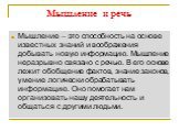 Мышление и речь. Мышление – это способность на основе известных знаний и воображения добывать новую информацию. Мышление неразрывно связано с речью. В его основе лежит обобщение фактов, знание законов, умение логически обрабатывать информацию. Оно помогает нам организовать нашу деятельность и общать